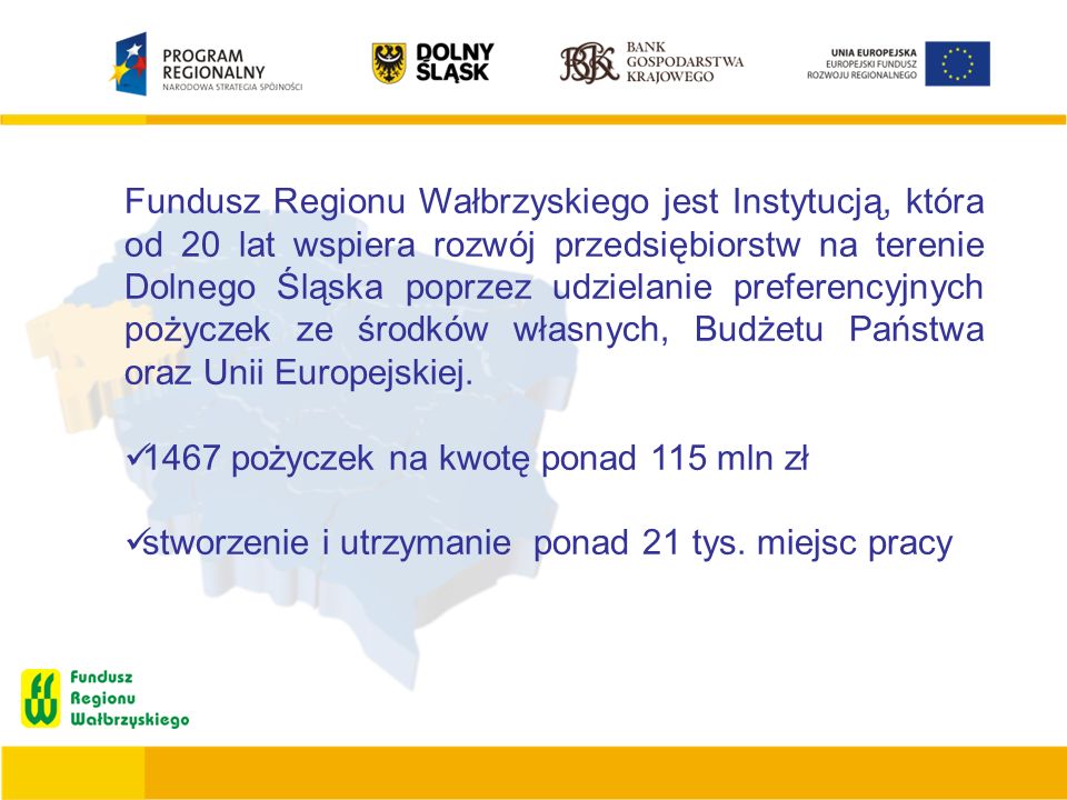 Fundusz Regionu Wałbrzyskiego jest Instytucją, która od 20 lat wspiera rozwój przedsiębiorstw na terenie Dolnego Śląska poprzez udzielanie preferencyjnych pożyczek ze środków własnych, Budżetu Państwa oraz Unii Europejskiej.
