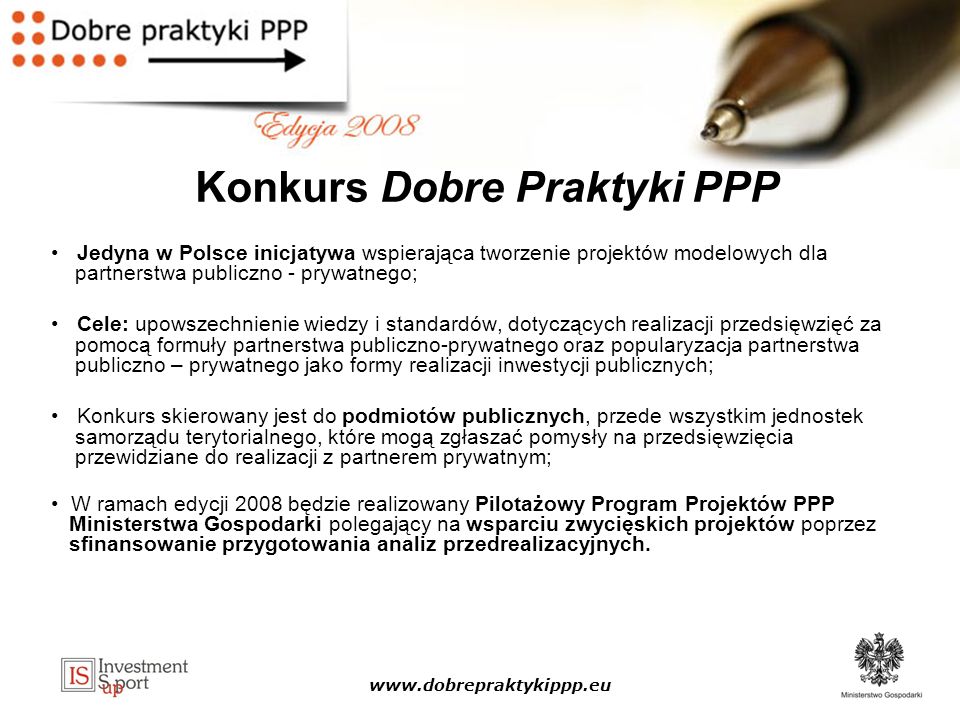Konkurs Dobre Praktyki PPP Jedyna w Polsce inicjatywa wspierająca tworzenie projektów modelowych dla partnerstwa publiczno - prywatnego; Cele: upowszechnienie wiedzy i standardów, dotyczących realizacji przedsięwzięć za pomocą formuły partnerstwa publiczno-prywatnego oraz popularyzacja partnerstwa publiczno – prywatnego jako formy realizacji inwestycji publicznych; Konkurs skierowany jest do podmiotów publicznych, przede wszystkim jednostek samorządu terytorialnego, które mogą zgłaszać pomysły na przedsięwzięcia przewidziane do realizacji z partnerem prywatnym; W ramach edycji 2008 będzie realizowany Pilotażowy Program Projektów PPP Ministerstwa Gospodarki polegający na wsparciu zwycięskich projektów poprzez sfinansowanie przygotowania analiz przedrealizacyjnych.