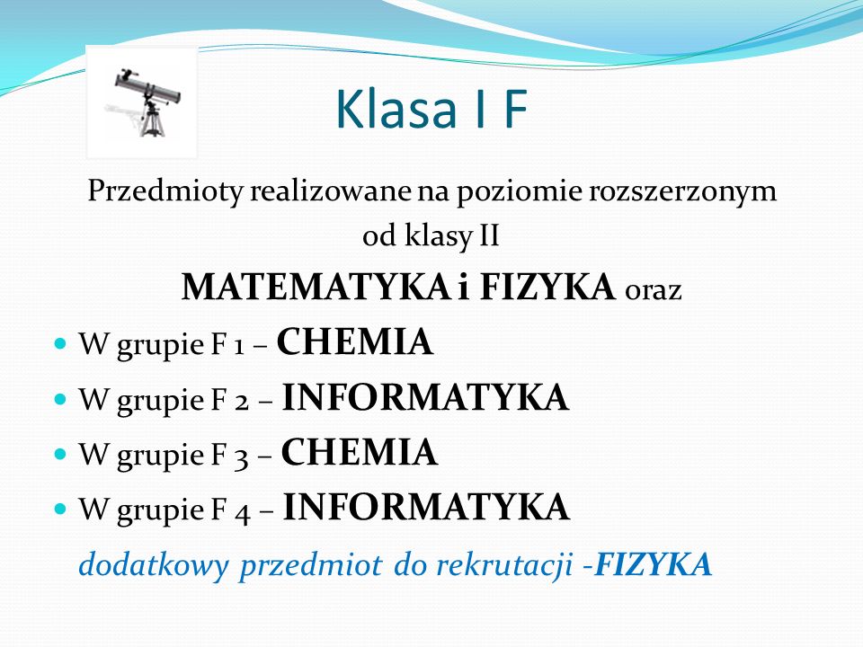 Klasa I F Przedmioty realizowane na poziomie rozszerzonym od klasy II MATEMATYKA i FIZYKA oraz W grupie F 1 – CHEMIA W grupie F 2 – INFORMATYKA W grupie F 3 – CHEMIA W grupie F 4 – INFORMATYKA dodatkowy przedmiot do rekrutacji -FIZYKA