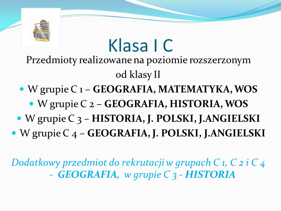 Klasa I C Przedmioty realizowane na poziomie rozszerzonym od klasy II W grupie C 1 – GEOGRAFIA, MATEMATYKA, WOS W grupie C 2 – GEOGRAFIA, HISTORIA, WOS W grupie C 3 – HISTORIA, J.