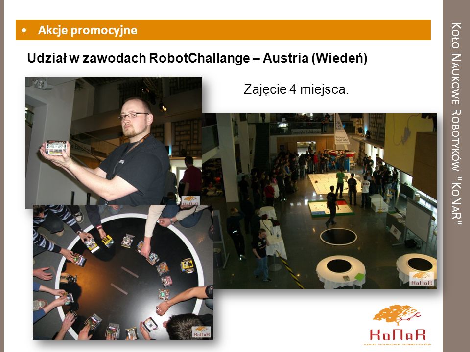 K OŁO N AUKOWE R OBOTYKÓW K O N A R Akcje promocyjne Udział w zawodach RobotChallange – Austria (Wiedeń) Zajęcie 4 miejsca.