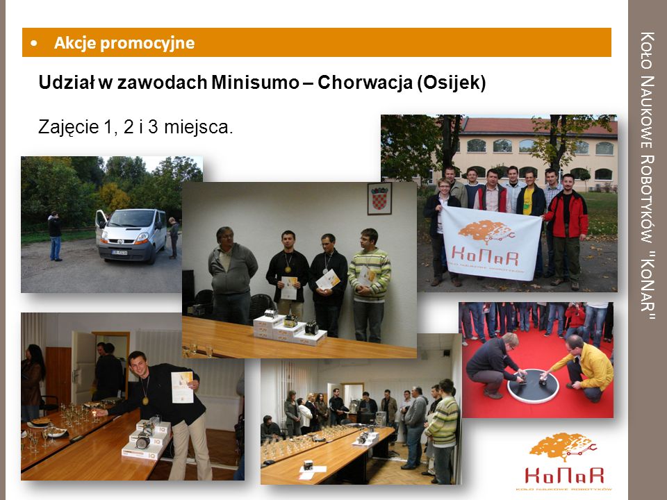 K OŁO N AUKOWE R OBOTYKÓW K O N A R Akcje promocyjne Udział w zawodach Minisumo – Chorwacja (Osijek) Zajęcie 1, 2 i 3 miejsca.