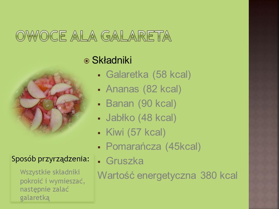 Sposób przyrządzenia: Wszystkie składniki pokroić i wymieszać, następnie zalać galaretką Sposób przyrządzenia: Wszystkie składniki pokroić i wymieszać, następnie zalać galaretką Składniki Galaretka (58 kcal) Ananas (82 kcal) Banan (90 kcal) Jabłko (48 kcal) Kiwi (57 kcal) Pomarańcza (45kcal) Gruszka Wartość energetyczna 380 kcal