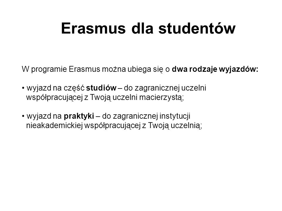 Erasmus dla studentów W programie Erasmus można ubiega się o dwa rodzaje wyjazdów: wyjazd na część studiów – do zagranicznej uczelni współpracującej z Twoją uczelni macierzystą; wyjazd na praktyki – do zagranicznej instytucji nieakademickiej współpracującej z Twoją uczelnią;
