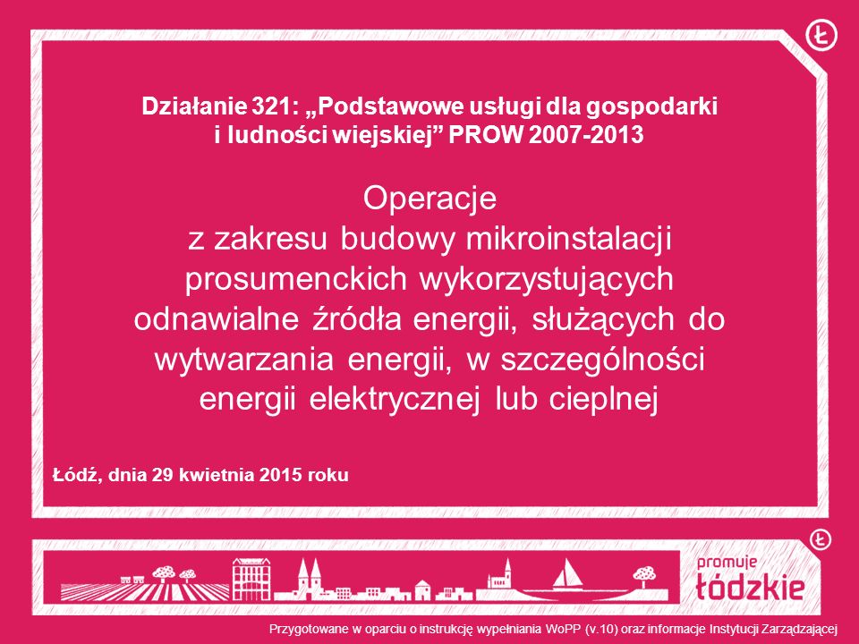 Działanie 321: „Podstawowe usługi dla gospodarki i ludności wiejskiej PROW Operacje z zakresu budowy mikroinstalacji prosumenckich wykorzystujących odnawialne źródła energii, służących do wytwarzania energii, w szczególności energii elektrycznej lub cieplnej Łódź, dnia 29 kwietnia 2015 roku Przygotowane w oparciu o instrukcję wypełniania WoPP (v.10) oraz informacje Instytucji Zarządzającej