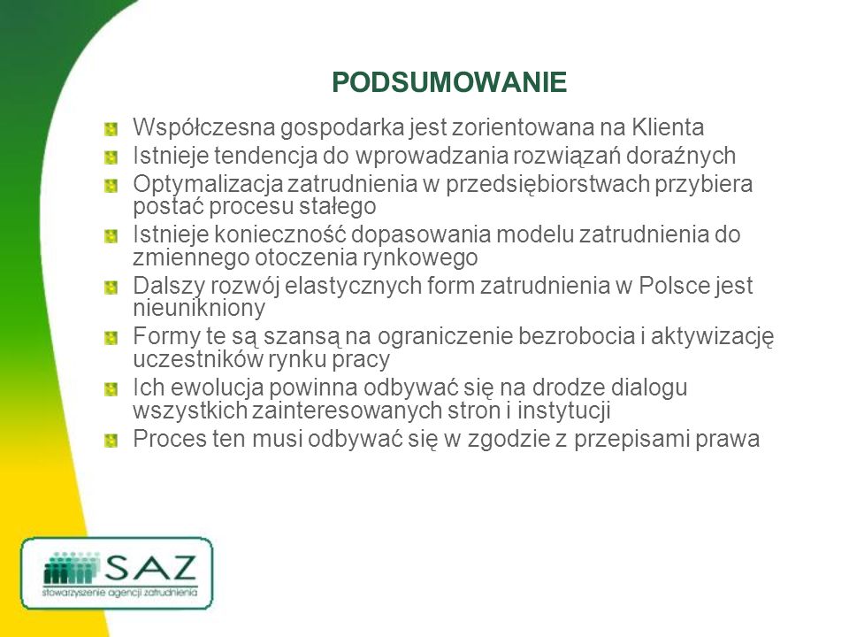 PODSUMOWANIE Współczesna gospodarka jest zorientowana na Klienta Istnieje tendencja do wprowadzania rozwiązań doraźnych Optymalizacja zatrudnienia w przedsiębiorstwach przybiera postać procesu stałego Istnieje konieczność dopasowania modelu zatrudnienia do zmiennego otoczenia rynkowego Dalszy rozwój elastycznych form zatrudnienia w Polsce jest nieunikniony Formy te są szansą na ograniczenie bezrobocia i aktywizację uczestników rynku pracy Ich ewolucja powinna odbywać się na drodze dialogu wszystkich zainteresowanych stron i instytucji Proces ten musi odbywać się w zgodzie z przepisami prawa