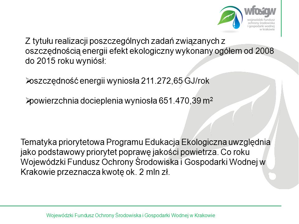 14 z 15Wojewódzki Fundusz Ochrony Środowiska i Gospodarki Wodnej w Krakowie Z tytułu realizacji poszczególnych zadań związanych z oszczędnością energii efekt ekologiczny wykonany ogółem od 2008 do 2015 roku wyniósł:  oszczędność energii wyniosła ,65 GJ/rok  powierzchnia docieplenia wyniosła ,39 m 2 Tematyka priorytetowa Programu Edukacja Ekologiczna uwzględnia jako podstawowy priorytet poprawę jakości powietrza.