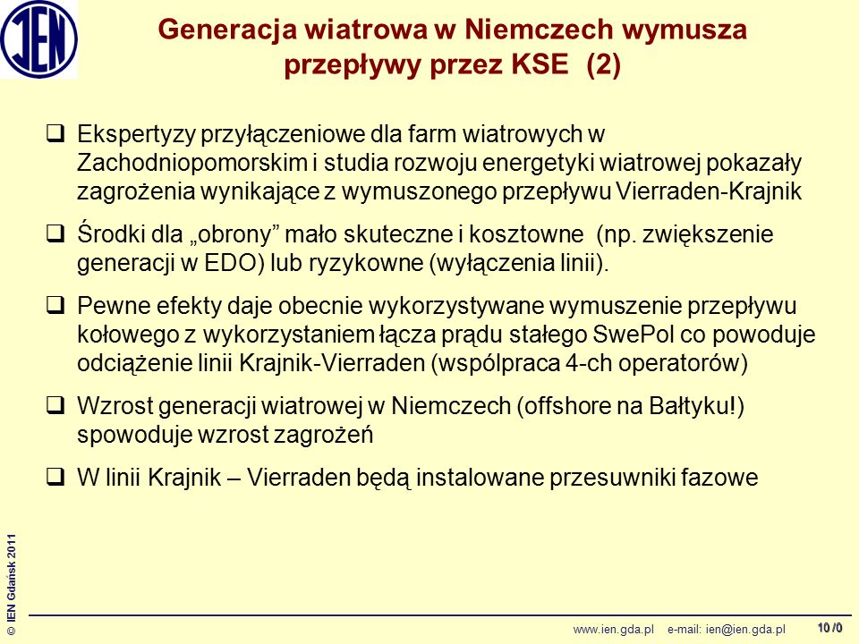 /0 © IEN Gdańsk Generacja wiatrowa w Niemczech wymusza przepływy przez KSE (2)  Ekspertyzy przyłączeniowe dla farm wiatrowych w Zachodniopomorskim i studia rozwoju energetyki wiatrowej pokazały zagrożenia wynikające z wymuszonego przepływu Vierraden-Krajnik  Środki dla „obrony mało skuteczne i kosztowne (np.