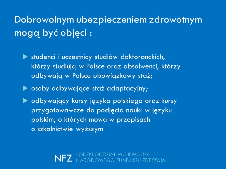 Dobrowolnym ubezpieczeniem zdrowotnym mogą być objęci :  studenci i uczestnicy studiów doktoranckich, którzy studiują w Polsce oraz absolwenci, którzy odbywają w Polsce obowiązkowy staż;  osoby odbywające staż adaptacyjny;  odbywający kursy języka polskiego oraz kursy przygotowawcze do podjęcia nauki w języku polskim, o których mowa w przepisach o szkolnictwie wyższym ŁÓDZKI ODDZIAŁ WOJEWÓDZKI NARODOWEGO FUNDUSZU ZDROWIA NFZ