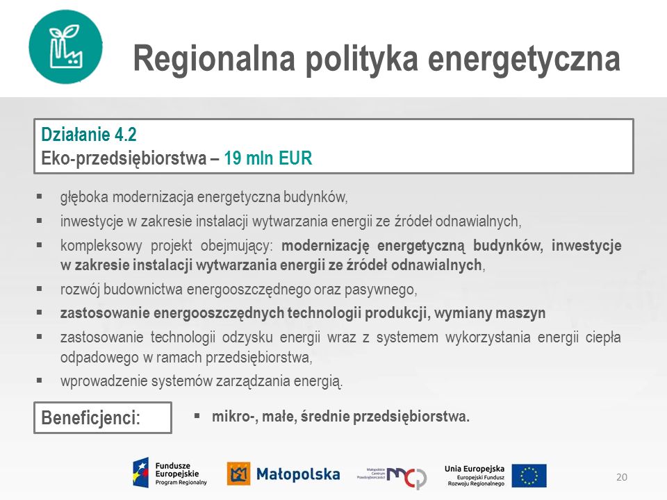 Regionalna polityka energetyczna Działanie 4.2 Eko-przedsiębiorstwa – 19 mln EUR  głęboka modernizacja energetyczna budynków,  inwestycje w zakresie instalacji wytwarzania energii ze źródeł odnawialnych,  kompleksowy projekt obejmujący: modernizację energetyczną budynków, inwestycje w zakresie instalacji wytwarzania energii ze źródeł odnawialnych,  rozwój budownictwa energooszczędnego oraz pasywnego,  zastosowanie energooszczędnych technologii produkcji, wymiany maszyn  zastosowanie technologii odzysku energii wraz z systemem wykorzystania energii ciepła odpadowego w ramach przedsiębiorstwa,  wprowadzenie systemów zarządzania energią.