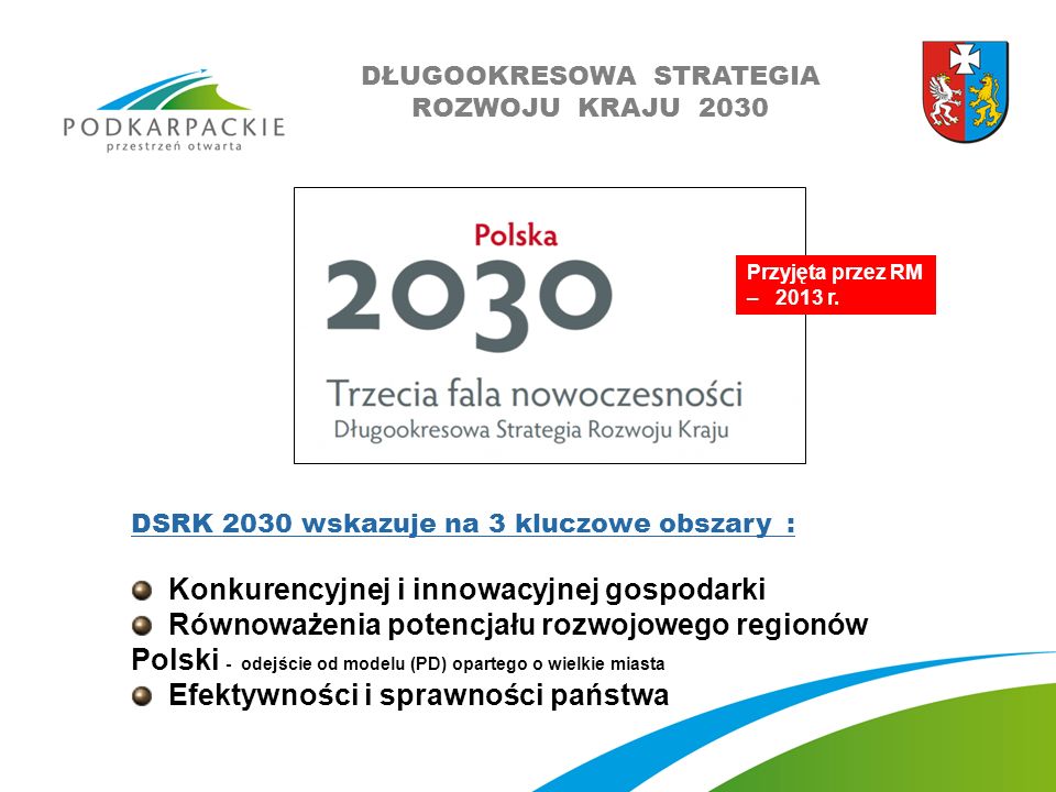 DSRK 2030 wskazuje na 3 kluczowe obszary : Konkurencyjnej i innowacyjnej gospodarki Równoważenia potencjału rozwojowego regionów Polski - odejście od modelu (PD) opartego o wielkie miasta Efektywności i sprawności państwa Przyjęta przez RM – 2013 r.