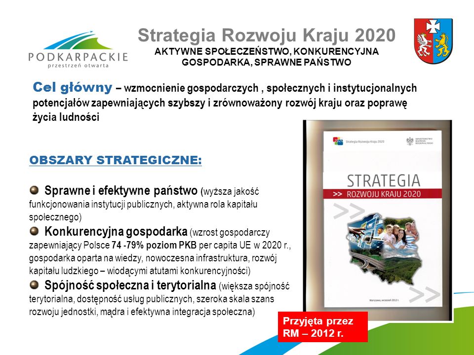 OBSZARY STRATEGICZNE: Sprawne i efektywne państwo ( wyższa jakość funkcjonowania instytucji publicznych, aktywna rola kapitału społecznego) Konkurencyjna gospodarka (wzrost gospodarczy zapewniający Polsce % poziom PKB per capita UE w 2020 r., gospodarka oparta na wiedzy, nowoczesna infrastruktura, rozwój kapitału ludzkiego – wiodącymi atutami konkurencyjności) Spójność społeczna i terytorialna (większa spójność terytorialna, dostępność usług publicznych, szeroka skala szans rozwoju jednostki, mądra i efektywna integracja społeczna) Przyjęta przez RM – 2012 r.