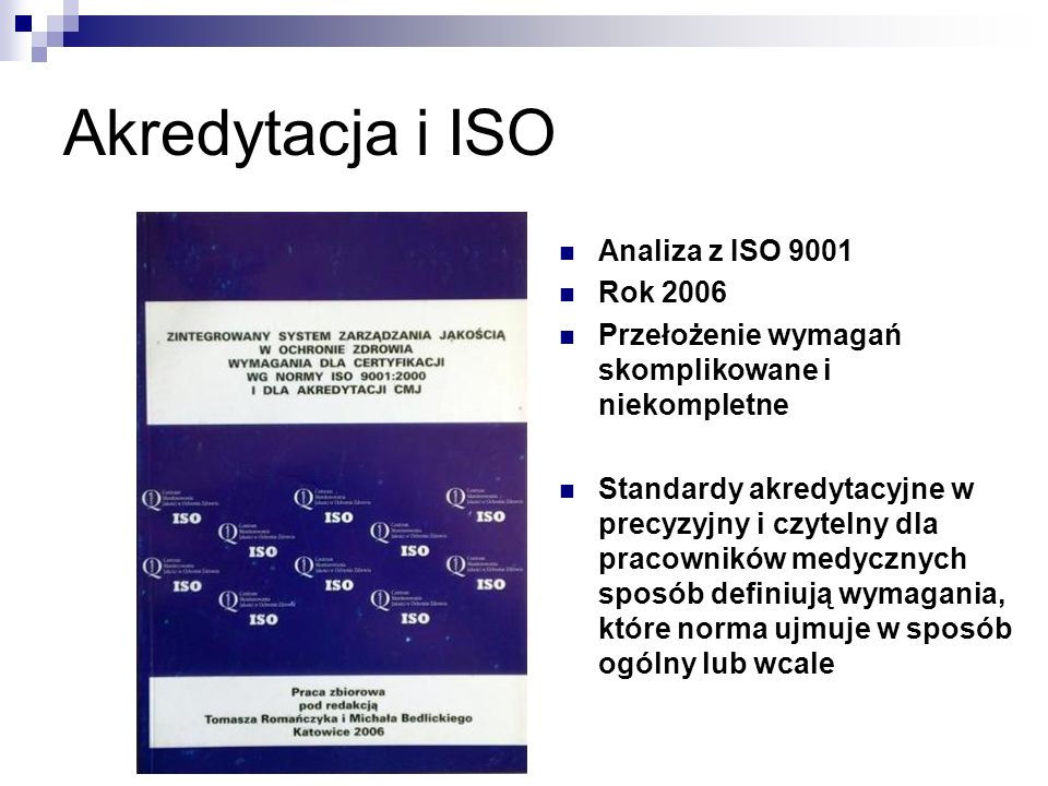 Akredytacja i ISO Analiza z ISO 9001 Rok 2006 Przełożenie wymagań skomplikowane i niekompletne Standardy akredytacyjne w precyzyjny i czytelny dla pracowników medycznych sposób definiują wymagania, które norma ujmuje w sposób ogólny lub wcale