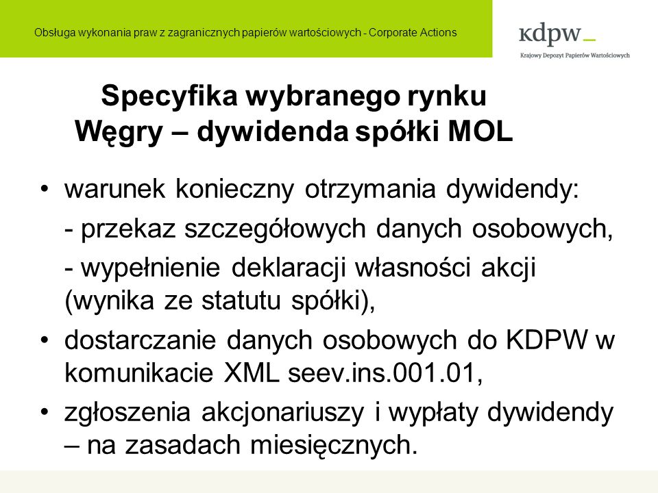 Specyfika wybranego rynku Węgry – dywidenda spółki MOL warunek konieczny otrzymania dywidendy: - przekaz szczegółowych danych osobowych, - wypełnienie deklaracji własności akcji (wynika ze statutu spółki), dostarczanie danych osobowych do KDPW w komunikacie XML seev.ins , zgłoszenia akcjonariuszy i wypłaty dywidendy – na zasadach miesięcznych.