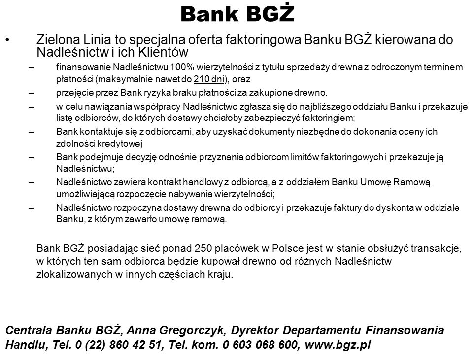 Bank BGŻ Zielona Linia to specjalna oferta faktoringowa Banku BGŻ kierowana do Nadleśnictw i ich Klientów –finansowanie Nadleśnictwu 100% wierzytelności z tytułu sprzedaży drewna z odroczonym terminem płatności (maksymalnie nawet do 210 dni), oraz –przejęcie przez Bank ryzyka braku płatności za zakupione drewno.