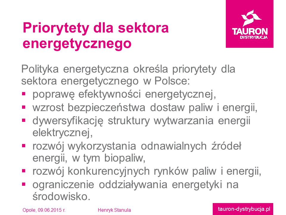 Opole, r.Henryk Stanula tauron-dystrybucja.pl Polityka energetyczna określa priorytety dlasektora energetycznego w Polsce:  poprawę efektywności energetycznej,  wzrost bezpieczeństwa dostaw paliw i energii,  dywersyfikację struktury wytwarzania energiielektrycznej,  rozwój wykorzystania odnawialnych źródełenergii, w tym biopaliw,  rozwój konkurencyjnych rynków paliw i energii,  ograniczenie oddziaływania energetyki naśrodowisko.