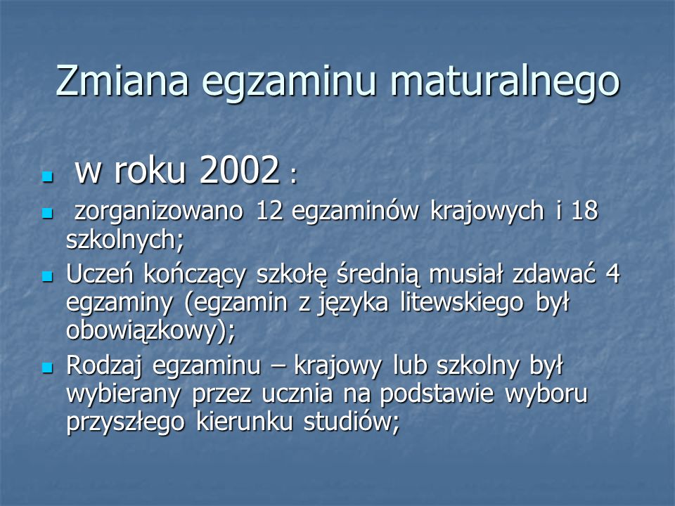 Zmiana egzaminu maturalnego w roku 2002 : w roku 2002 : zorganizowano 12 egzaminów krajowych i 18 szkolnych; zorganizowano 12 egzaminów krajowych i 18 szkolnych; Uczeń kończący szkołę średnią musiał zdawać 4 egzaminy (egzamin z języka litewskiego był obowiązkowy); Uczeń kończący szkołę średnią musiał zdawać 4 egzaminy (egzamin z języka litewskiego był obowiązkowy); Rodzaj egzaminu – krajowy lub szkolny był wybierany przez ucznia na podstawie wyboru przyszłego kierunku studiów; Rodzaj egzaminu – krajowy lub szkolny był wybierany przez ucznia na podstawie wyboru przyszłego kierunku studiów;