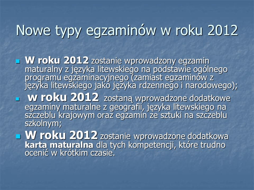Nowe typy egzaminów w roku 2012 W roku 2012 zostanie wprowadzony egzamin maturalny z języka litewskiego na podstawie ogólnego programu egzaminacyjnego (zamiast egzaminów z języka litewskiego jako języka rdzennego i narodowego); W roku 2012 zostanie wprowadzony egzamin maturalny z języka litewskiego na podstawie ogólnego programu egzaminacyjnego (zamiast egzaminów z języka litewskiego jako języka rdzennego i narodowego); w roku 2012 zostaną wprowadzone dodatkowe egzaminy maturalne z geografii, języka litewskiego na szczeblu krajowym oraz egzamin ze sztuki na szczeblu szkolnym; w roku 2012 zostaną wprowadzone dodatkowe egzaminy maturalne z geografii, języka litewskiego na szczeblu krajowym oraz egzamin ze sztuki na szczeblu szkolnym; W roku 2012 zostanie wprowadzone dodatkowa karta maturalna dla tych kompetencji, które trudno ocenić w krótkim czasie.