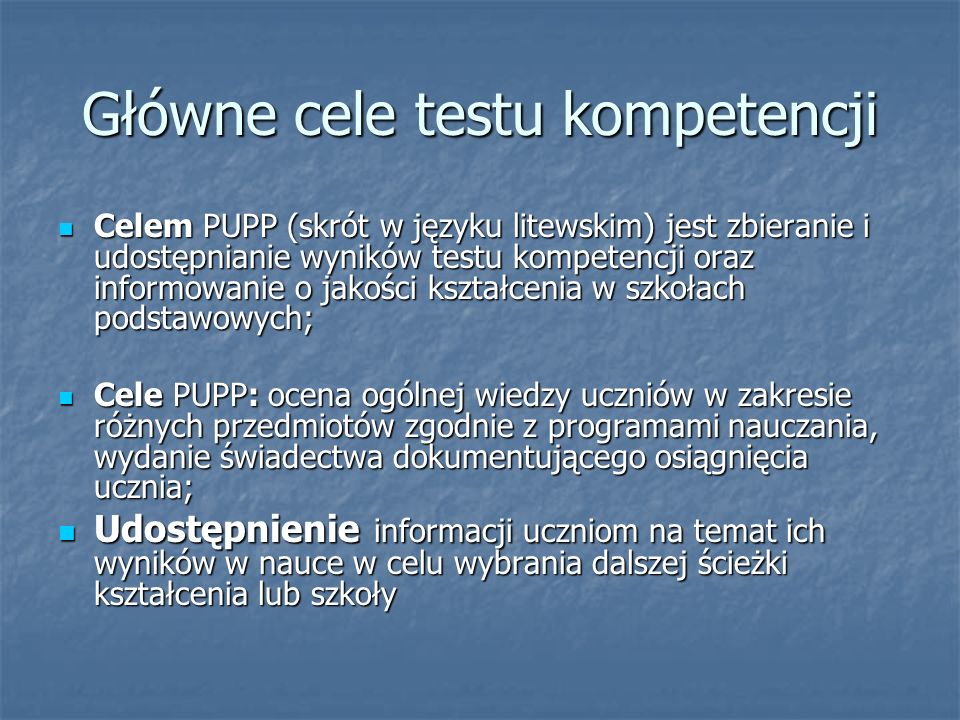 Główne cele testu kompetencji Celem PUPP (skrót w języku litewskim) jest zbieranie i udostępnianie wyników testu kompetencji oraz informowanie o jakości kształcenia w szkołach podstawowych; Celem PUPP (skrót w języku litewskim) jest zbieranie i udostępnianie wyników testu kompetencji oraz informowanie o jakości kształcenia w szkołach podstawowych; Cele PUPP: ocena ogólnej wiedzy uczniów w zakresie różnych przedmiotów zgodnie z programami nauczania, wydanie świadectwa dokumentującego osiągnięcia ucznia; Cele PUPP: ocena ogólnej wiedzy uczniów w zakresie różnych przedmiotów zgodnie z programami nauczania, wydanie świadectwa dokumentującego osiągnięcia ucznia; Udostępnienie informacji uczniom na temat ich wyników w nauce w celu wybrania dalszej ścieżki kształcenia lub szkoły Udostępnienie informacji uczniom na temat ich wyników w nauce w celu wybrania dalszej ścieżki kształcenia lub szkoły