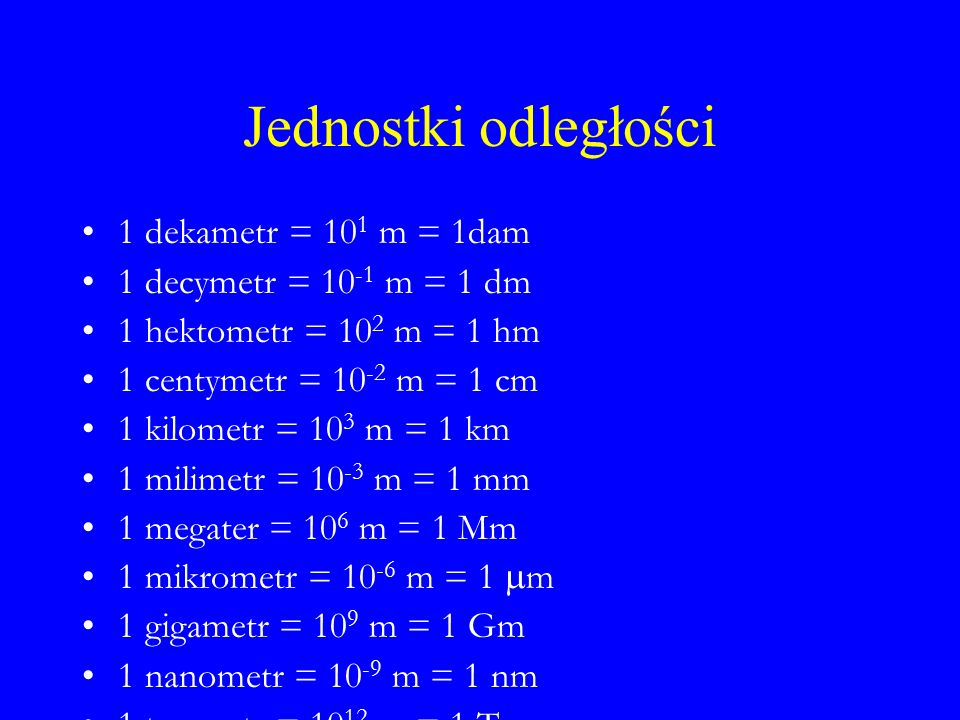 Jednostki odległości 1 dekametr = 10 1 m = 1dam 1 decymetr = m = 1 dm 1 hektometr = 10 2 m = 1 hm 1 centymetr = m = 1 cm 1 kilometr = 10 3 m = 1 km 1 milimetr = m = 1 mm 1 megater = 10 6 m = 1 Mm 1 mikrometr = m = 1  m 1 gigametr = 10 9 m = 1 Gm 1 nanometr = m = 1 nm 1 terametr = m = 1 Tm 1 pikometr = m = 1 pm