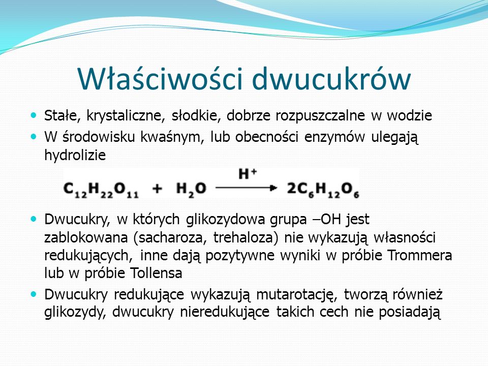 Właściwości dwucukrów Stałe, krystaliczne, słodkie, dobrze rozpuszczalne w wodzie W środowisku kwaśnym, lub obecności enzymów ulegają hydrolizie Dwucukry, w których glikozydowa grupa –OH jest zablokowana (sacharoza, trehaloza) nie wykazują własności redukujących, inne dają pozytywne wyniki w próbie Trommera lub w próbie Tollensa Dwucukry redukujące wykazują mutarotację, tworzą również glikozydy, dwucukry nieredukujące takich cech nie posiadają