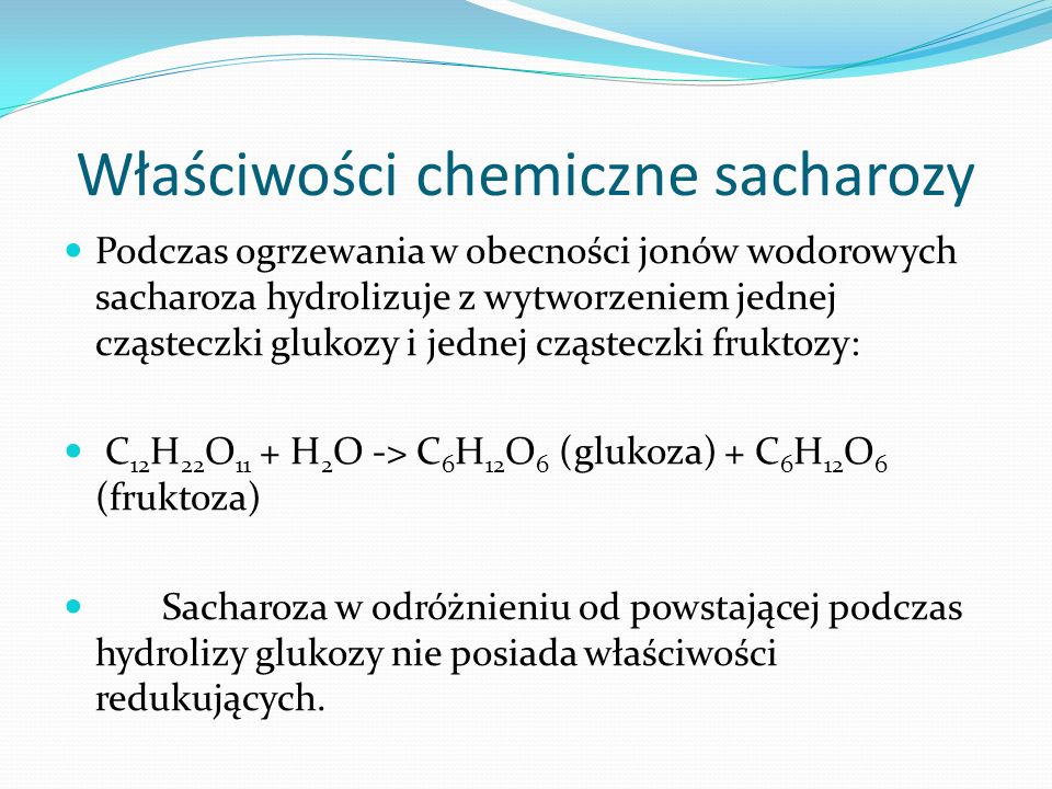 Właściwości chemiczne sacharozy Podczas ogrzewania w obecności jonów wodorowych sacharoza hydrolizuje z wytworzeniem jednej cząsteczki glukozy i jednej cząsteczki fruktozy: C 12 H 22 O 11 + H 2 O -> C 6 H 12 O 6 (glukoza) + C 6 H 12 O 6 (fruktoza) Sacharoza w odróżnieniu od powstającej podczas hydrolizy glukozy nie posiada właściwości redukujących.