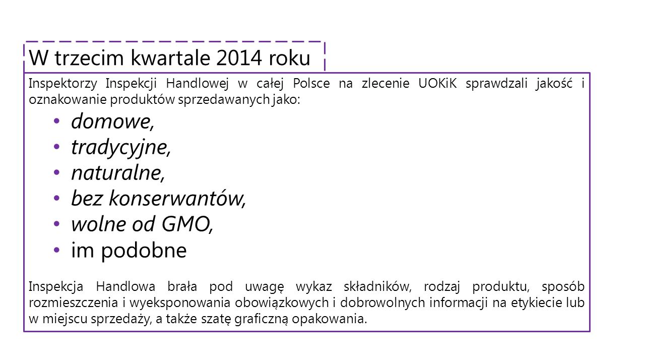 Inspektorzy Inspekcji Handlowej w całej Polsce na zlecenie UOKiK sprawdzali jakość i oznakowanie produktów sprzedawanych jako: domowe, tradycyjne, naturalne, bez konserwantów, wolne od GMO, im podobne Inspekcja Handlowa brała pod uwagę wykaz składników, rodzaj produktu, sposób rozmieszczenia i wyeksponowania obowiązkowych i dobrowolnych informacji na etykiecie lub w miejscu sprzedaży, a także szatę graficzną opakowania.