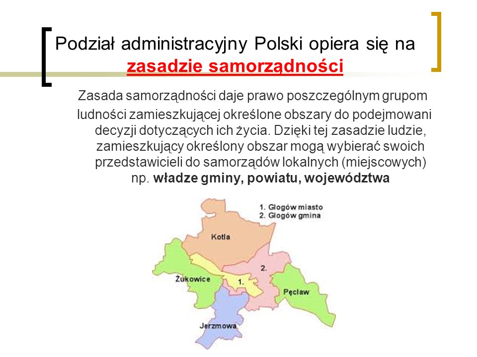 Podział administracyjny Polski opiera się na zasadzie samorządności Zasada samorządności daje prawo poszczególnym grupom ludności zamieszkującej określone obszary do podejmowani decyzji dotyczących ich życia.