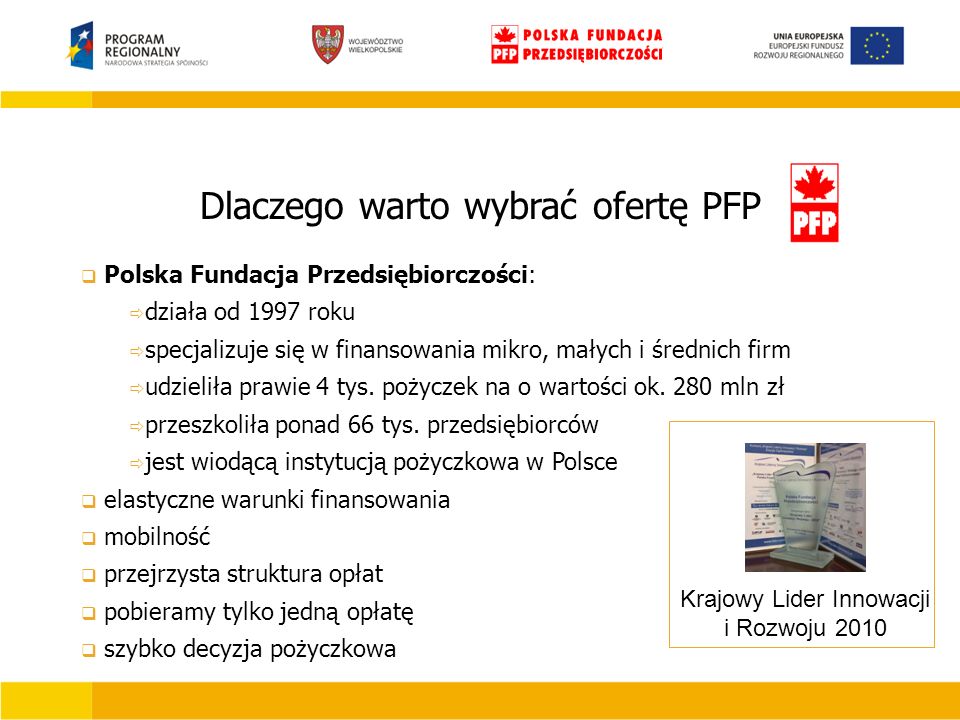 Dlaczego warto wybrać ofertę PFP Krajowy Lider Innowacji i Rozwoju 2010  Polska Fundacja Przedsiębiorczości:  działa od 1997 roku  specjalizuje się w finansowania mikro, małych i średnich firm  udzieliła prawie 4 tys.