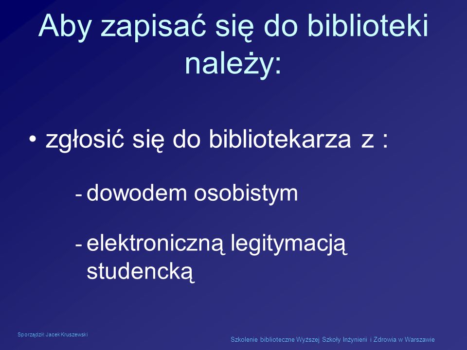 Sporządził: Jacek Kruszewski Szkolenie biblioteczne Wyższej Szkoły Inżynierii i Zdrowia w Warszawie Aby zapisać się do biblioteki należy: zgłosić się do bibliotekarza z : - dowodem osobistym - elektroniczną legitymacją studencką