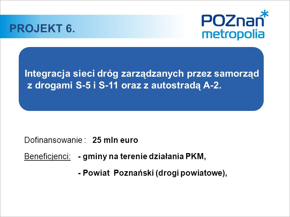 Dofinansowanie :25 mln euro Beneficjenci:- gminy na terenie działania PKM, - Powiat Poznański (drogi powiatowe), PROJEKT 6.