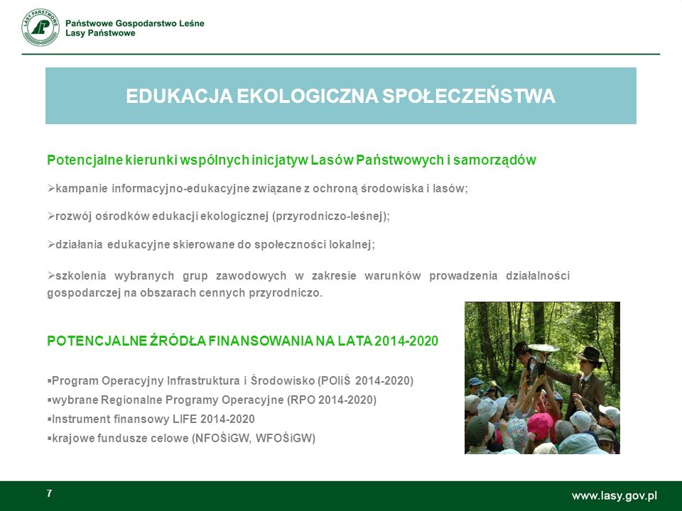 7 EDUKACJA EKOLOGICZNA SPOŁECZEŃSTWA Możliwości wspólnych inicjatyw Lasów Państwowych i samorządów: Potencjalne kierunki wspólnych inicjatyw Lasów Państwowych i samorządów  kampanie informacyjno-edukacyjne związane z ochroną środowiska i lasów;  rozwój ośrodków edukacji ekologicznej (przyrodniczo-leśnej);  działania edukacyjne skierowane do społeczności lokalnej;  szkolenia wybranych grup zawodowych w zakresie warunków prowadzenia działalności gospodarczej na obszarach cennych przyrodniczo.