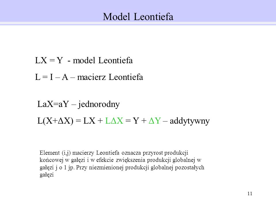 11 Model Leontiefa LX = Y - model Leontiefa L = I – A – macierz Leontiefa LaX=aY – jednorodny L(X+ΔX) = LX + LΔX = Y + ΔY – addytywny Element (i,j) macierzy Leontiefa oznacza przyrost produkcji końcowej w gałęzi i w efekcie zwiększenia produkcji globalnej w gałęzi j o 1 jp.