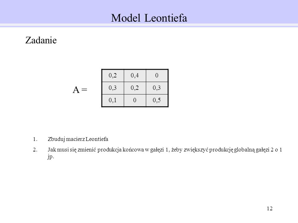 12 Model Leontiefa 0,20,40 0,30,20,3 0,100,5 Zadanie 1.Zbuduj macierz Leontiefa 2.Jak musi się zmienić produkcja końcowa w gałęzi 1, żeby zwiększyć produkcję globalną gałęzi 2 o 1 jp.