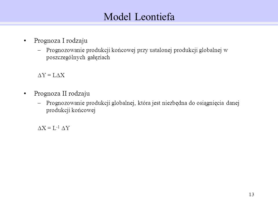 13 Model Leontiefa Prognoza I rodzaju –Prognozowanie produkcji końcowej przy ustalonej produkcji globalnej w poszczególnych gałęziach ΔY = LΔX Prognoza II rodzaju –Prognozowanie produkcji globalnej, która jest niezbędna do osiągnięcia danej produkcji końcowej ΔX = L -1 ΔY
