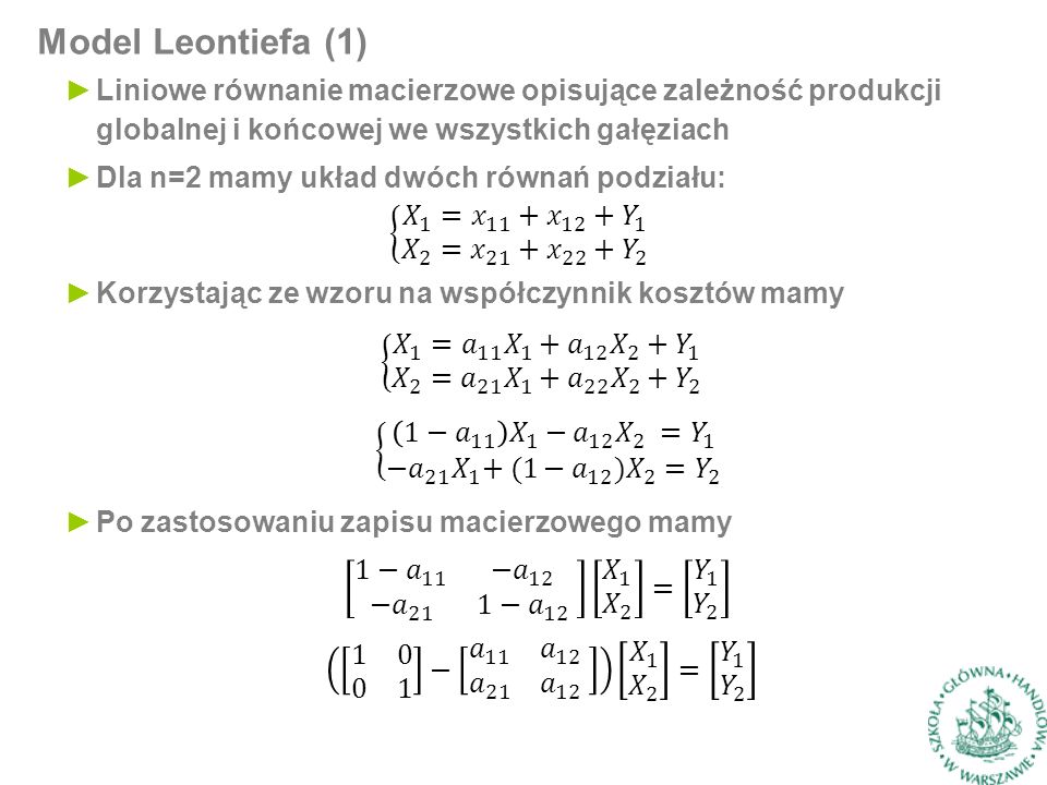 Model Leontiefa (1) ►Liniowe równanie macierzowe opisujące zależność produkcji globalnej i końcowej we wszystkich gałęziach ►Dla n=2 mamy układ dwóch równań podziału: ►Korzystając ze wzoru na współczynnik kosztów mamy ►Po zastosowaniu zapisu macierzowego mamy