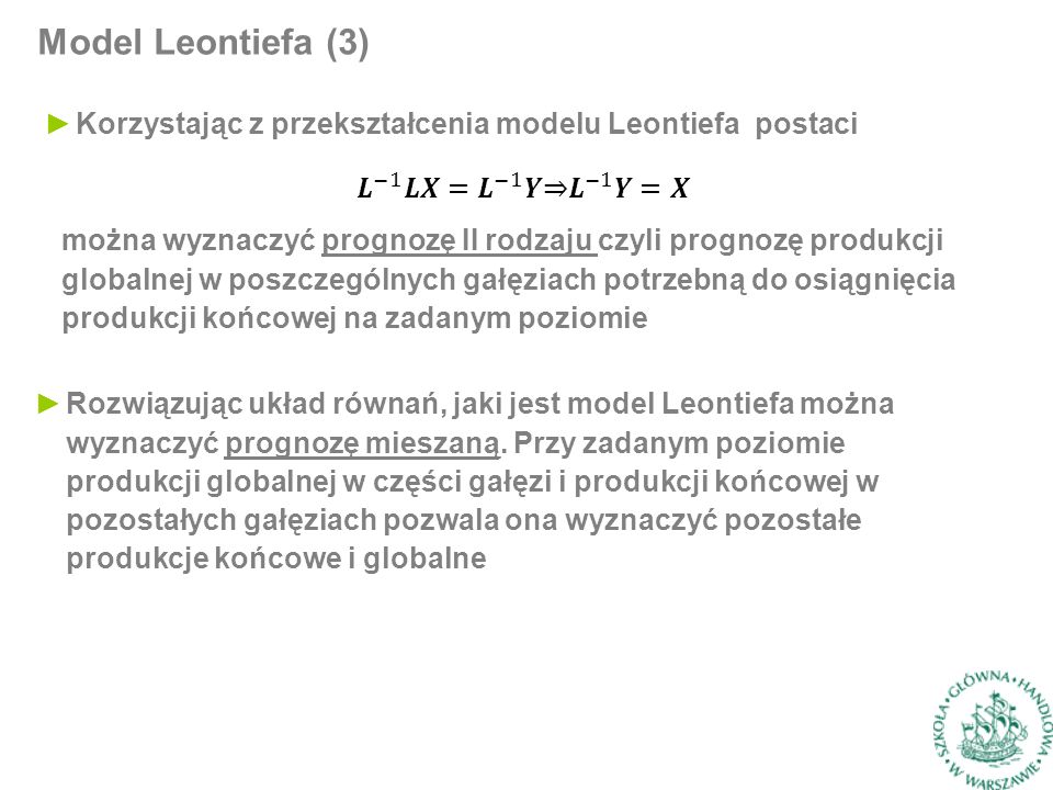 Model Leontiefa (3) ►Korzystając z przekształcenia modelu Leontiefa postaci można wyznaczyć prognozę II rodzaju czyli prognozę produkcji globalnej w poszczególnych gałęziach potrzebną do osiągnięcia produkcji końcowej na zadanym poziomie ►Rozwiązując układ równań, jaki jest model Leontiefa można wyznaczyć prognozę mieszaną.