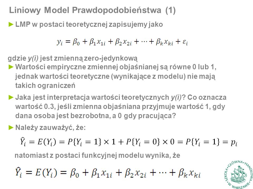 Liniowy Model Prawdopodobieństwa (1) ►LMP w postaci teoretycznej zapisujemy jako gdzie y(i) jest zmienną zero-jedynkową ►Wartości empiryczne zmiennej objaśnianej są równe 0 lub 1, jednak wartości teoretyczne (wynikające z modelu) nie mają takich ograniczeń ►Jaka jest interpretacja wartości teoretycznych y(i).
