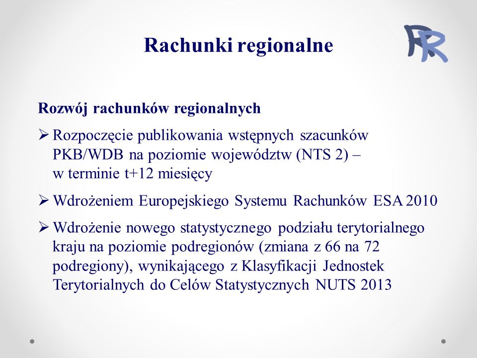 Rozwój rachunków regionalnych  Rozpoczęcie publikowania wstępnych szacunków PKB/WDB na poziomie województw (NTS 2) – w terminie t+12 miesięcy  Wdrożeniem Europejskiego Systemu Rachunków ESA 2010  Wdrożenie nowego statystycznego podziału terytorialnego kraju na poziomie podregionów (zmiana z 66 na 72 podregiony), wynikającego z Klasyfikacji Jednostek Terytorialnych do Celów Statystycznych NUTS 2013 Rachunki regionalne