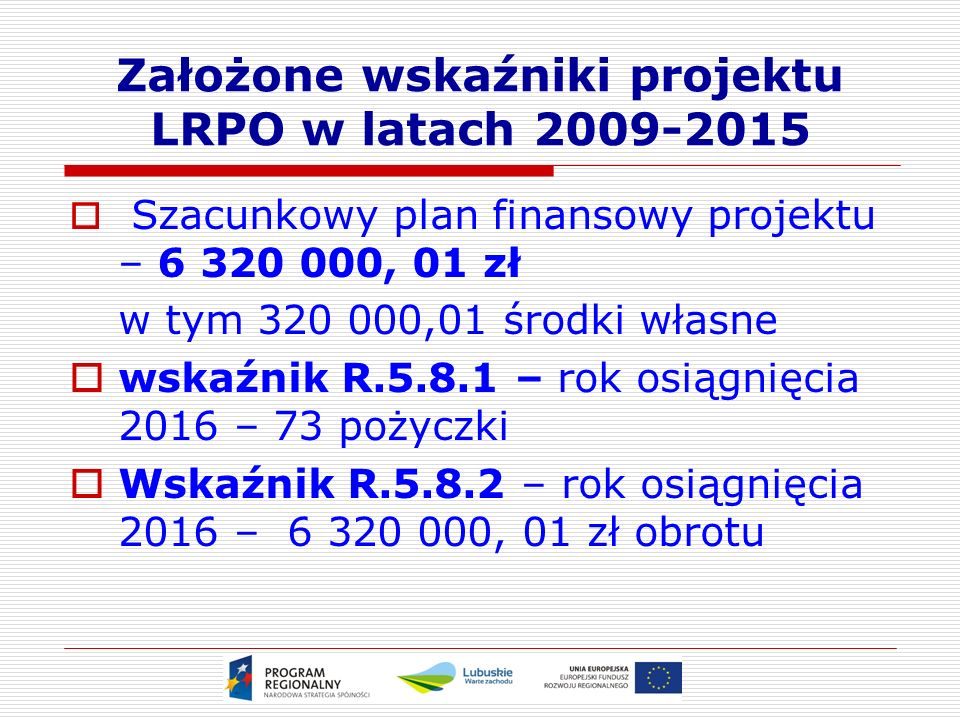 Założone wskaźniki projektu LRPO w latach  Szacunkowy plan finansowy projektu – , 01 zł w tym ,01 środki własne  wskaźnik R – rok osiągnięcia 2016 – 73 pożyczki  Wskaźnik R – rok osiągnięcia 2016 – , 01 zł obrotu