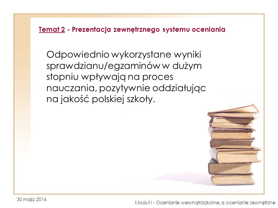 30 maja 2016 Moduł I - Ocenianie wewnątrzszkolne, a ocenianie zewnętrzne Odpowiednio wykorzystane wyniki sprawdzianu/egzaminów w dużym stopniu wpływają na proces nauczania, pozytywnie oddziałując na jakość polskiej szkoły.