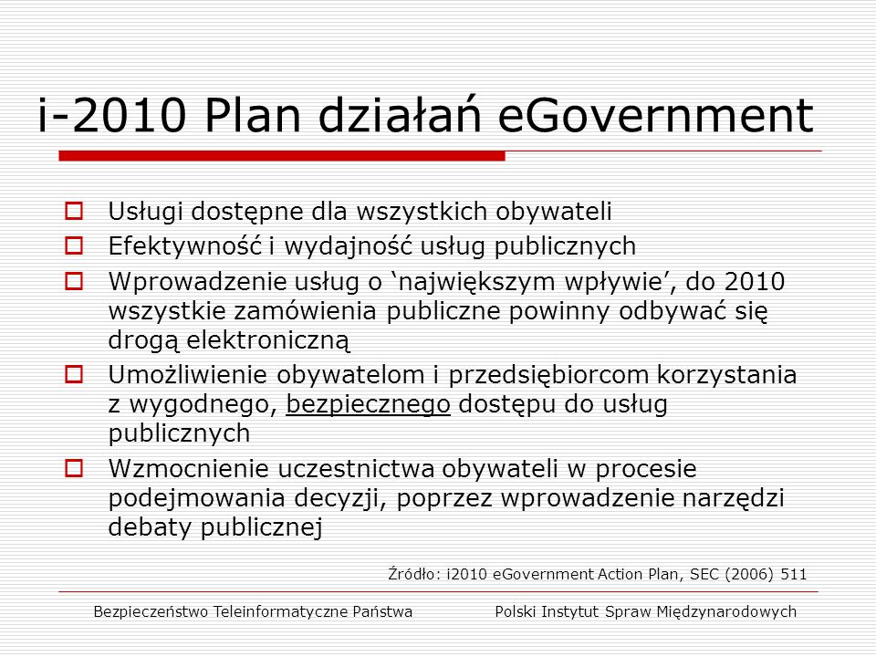 i-2010 Plan działań eGovernment Bezpieczeństwo Teleinformatyczne Państwa Polski Instytut Spraw Międzynarodowych  Usługi dostępne dla wszystkich obywateli  Efektywność i wydajność usług publicznych  Wprowadzenie usług o ‘największym wpływie’, do 2010 wszystkie zamówienia publiczne powinny odbywać się drogą elektroniczną  Umożliwienie obywatelom i przedsiębiorcom korzystania z wygodnego, bezpiecznego dostępu do usług publicznych  Wzmocnienie uczestnictwa obywateli w procesie podejmowania decyzji, poprzez wprowadzenie narzędzi debaty publicznej Źródło: i2010 eGovernment Action Plan, SEC (2006) 511