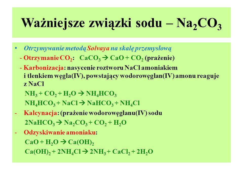 Ważniejsze związki sodu – Na 2 CO 3 Otrzymywanie metodą Solvaya na skalę przemysłową - Otrzymanie CO 2 : CaCO 3  CaO + CO 2 (prażenie) - Karbonizacja: nasycenie roztworu NaCl amoniakiem i tlenkiem węgla(IV), powstający wodorowęglan(IV) amonu reaguje z NaCl NH 3 + CO 2 + H 2 O  NH 4 HCO 3 NH 4 HCO 3 + NaCl  NaHCO 3 + NH 4 Cl -Kalcynacja: (prażenie wodorowęglanu(IV) sodu 2NaHCO 3  Na 2 CO 3 + CO 2 + H 2 O -Odzyskiwanie amoniaku: CaO + H 2 O  Ca(OH) 2 Ca(OH) 2 + 2NH 4 Cl  2NH 3 + CaCl 2 + 2H 2 O