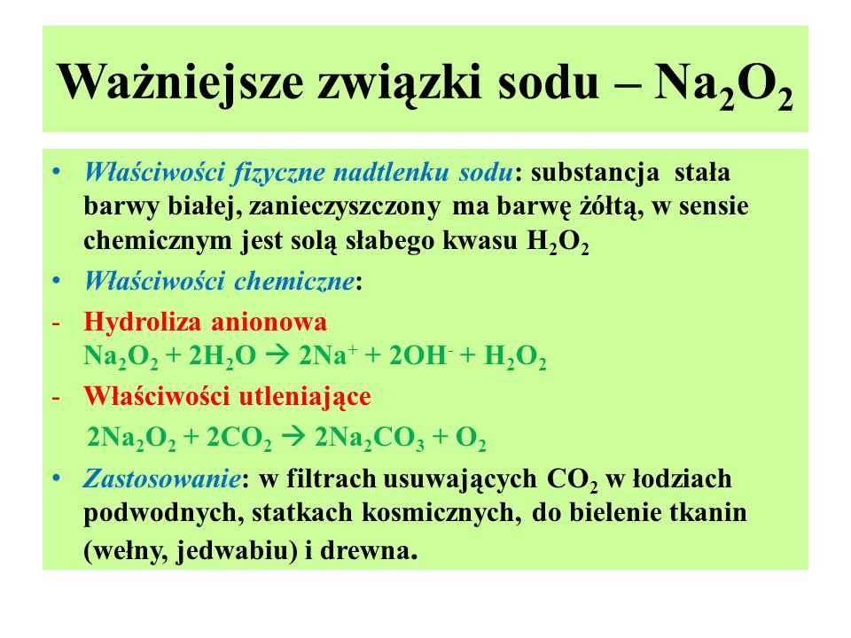 Ważniejsze związki sodu – Na 2 O 2 Właściwości fizyczne nadtlenku sodu: substancja stała barwy białej, zanieczyszczony ma barwę żółtą, w sensie chemicznym jest solą słabego kwasu H 2 O 2 Właściwości chemiczne: -Hydroliza anionowa Na 2 O 2 + 2H 2 O  2Na + + 2OH - + H 2 O 2 -Właściwości utleniające 2Na 2 O 2 + 2CO 2  2Na 2 CO 3 + O 2 Zastosowanie: w filtrach usuwających CO 2 w łodziach podwodnych, statkach kosmicznych, do bielenie tkanin (wełny, jedwabiu) i drewna.