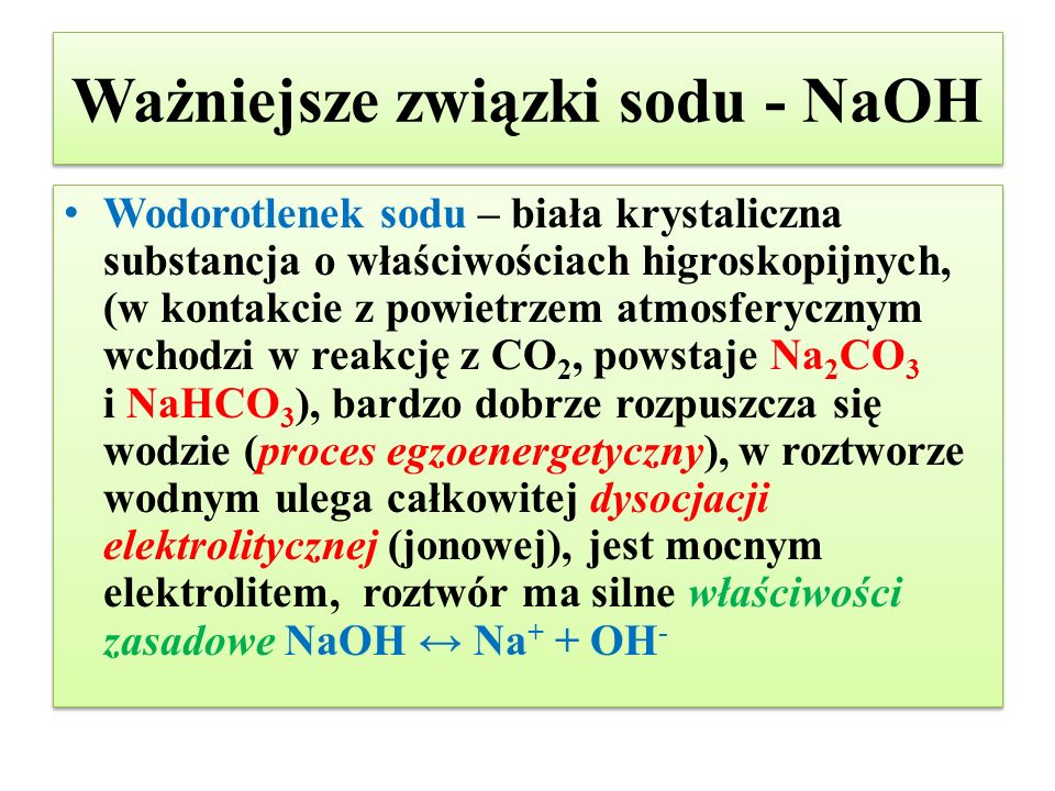 Ważniejsze związki sodu - NaOH Wodorotlenek sodu – biała krystaliczna substancja o właściwościach higroskopijnych, (w kontakcie z powietrzem atmosferycznym wchodzi w reakcję z CO 2, powstaje Na 2 CO 3 i NaHCO 3 ), bardzo dobrze rozpuszcza się wodzie (proces egzoenergetyczny), w roztworze wodnym ulega całkowitej dysocjacji elektrolitycznej (jonowej), jest mocnym elektrolitem, roztwór ma silne właściwości zasadowe NaOH ↔ Na + + OH -