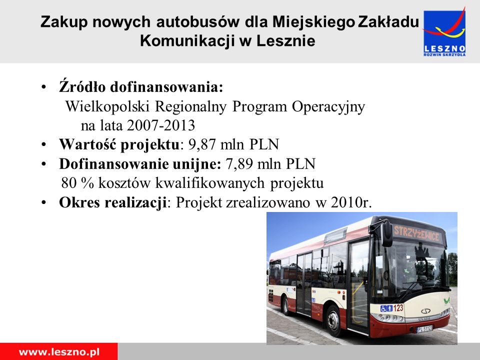 Zakup nowych autobusów dla Miejskiego Zakładu Komunikacji w Lesznie Źródło dofinansowania: Wielkopolski Regionalny Program Operacyjny na lata Wartość projektu: 9,87 mln PLN Dofinansowanie unijne: 7,89 mln PLN 80 % kosztów kwalifikowanych projektu Okres realizacji: Projekt zrealizowano w 2010r.
