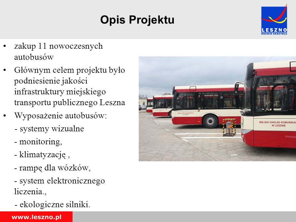 Opis Projektu zakup 11 nowoczesnych autobusów Głównym celem projektu było podniesienie jakości infrastruktury miejskiego transportu publicznego Leszna Wyposażenie autobusów: - systemy wizualne - monitoring, - klimatyzację, - rampę dla wózków, - system elektronicznego liczenia., - ekologiczne silniki.