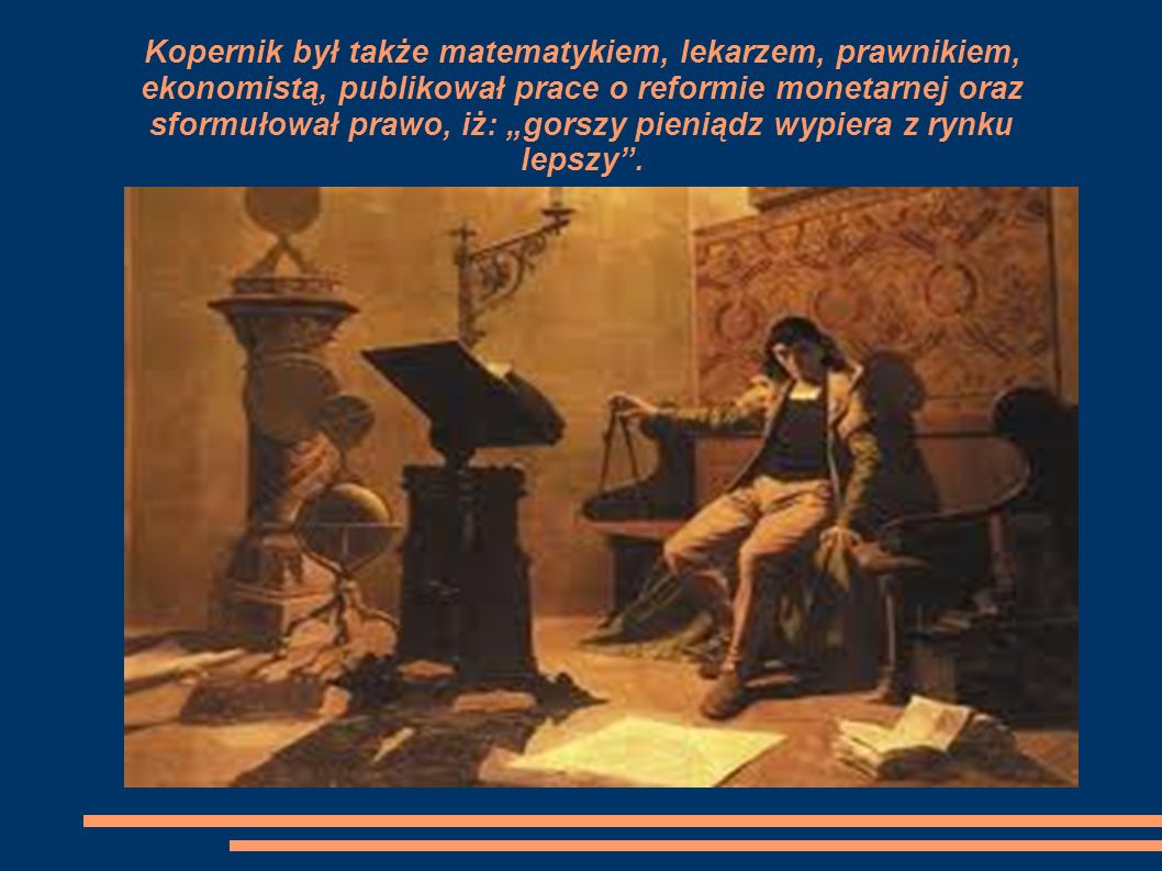 Kopernik był także matematykiem, lekarzem, prawnikiem, ekonomistą, publikował prace o reformie monetarnej oraz sformułował prawo, iż: „gorszy pieniądz wypiera z rynku lepszy .
