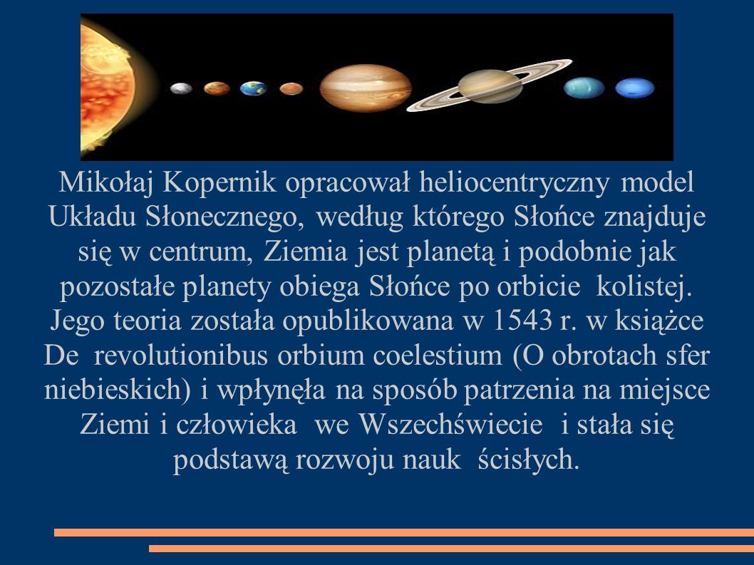 Mikołaj Kopernik opracował heliocentryczny model Układu Słonecznego, według którego Słońce znajduje się w centrum, Ziemia jest planetą i podobnie jak pozostałe planety obiega Słońce po orbicie kolistej.
