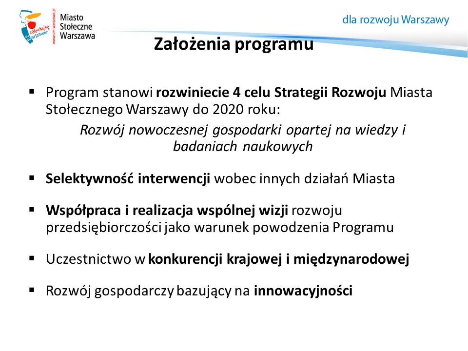 Założenia programu  Program stanowi rozwiniecie 4 celu Strategii Rozwoju Miasta Stołecznego Warszawy do 2020 roku: Rozwój nowoczesnej gospodarki opartej na wiedzy i badaniach naukowych  Selektywność interwencji wobec innych działań Miasta  Współpraca i realizacja wspólnej wizji rozwoju przedsiębiorczości jako warunek powodzenia Programu  Uczestnictwo w konkurencji krajowej i międzynarodowej  Rozwój gospodarczy bazujący na innowacyjności